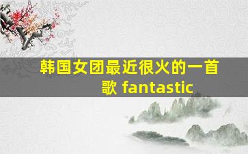 韩国女团最近很火的一首歌 fantastic